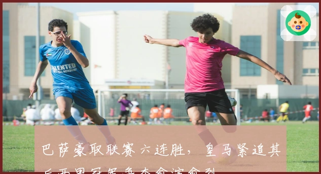 巴萨豪取联赛六连胜，皇马紧追其后西甲冠军争夺愈演愈烈