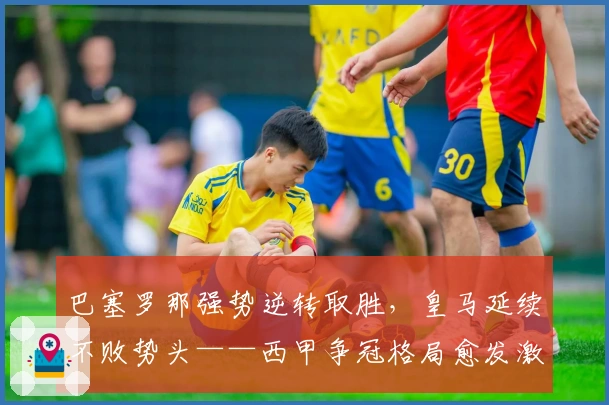 巴塞罗那强势逆转取胜，皇马延续不败势头——西甲争冠格局愈发激烈