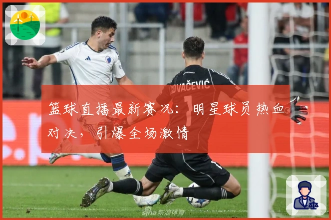篮球直播最新赛况：明星球员热血对决，引爆全场激情