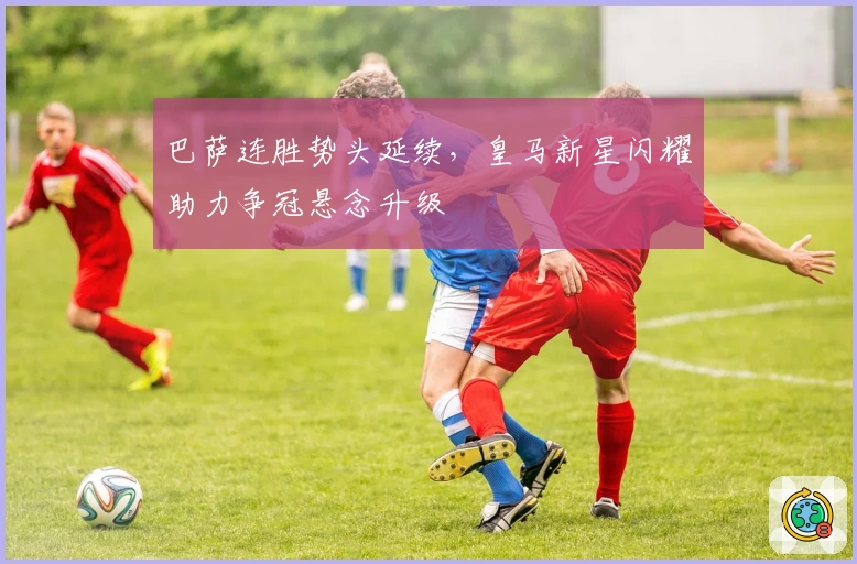 巴萨连胜势头延续，皇马新星闪耀助力争冠悬念升级