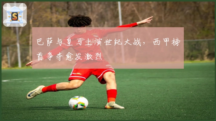 巴萨与皇马上演世纪大战，西甲榜首争夺愈发激烈