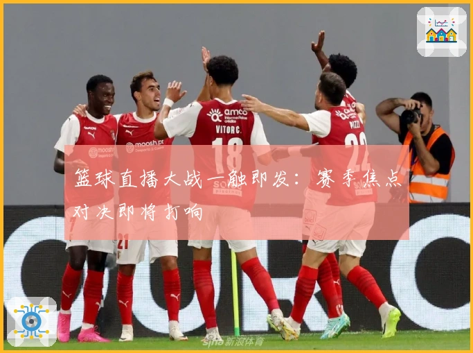 篮球直播大战一触即发:赛季焦点对决即将打响