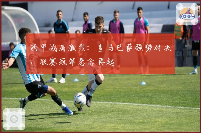 西甲战局激烈:皇马巴萨强势对决,联赛冠军悬念再起