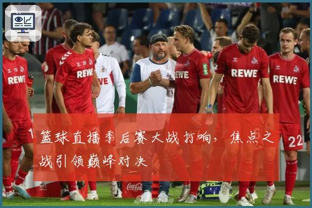 篮球直播季后赛大战打响，焦点之战引领巅峰对决