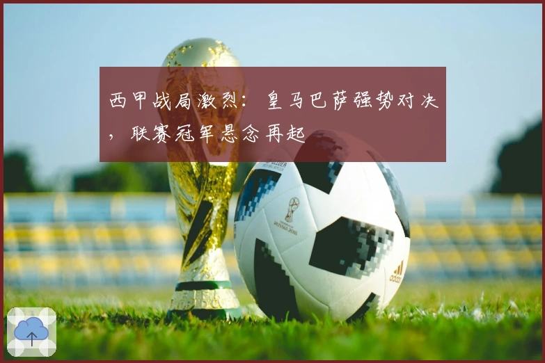 西甲战局激烈：皇马巴萨强势对决，联赛冠军悬念再起