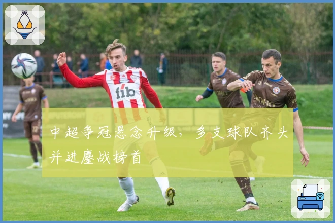 中超争冠悬念升级，多支球队齐头并进鏖战榜首