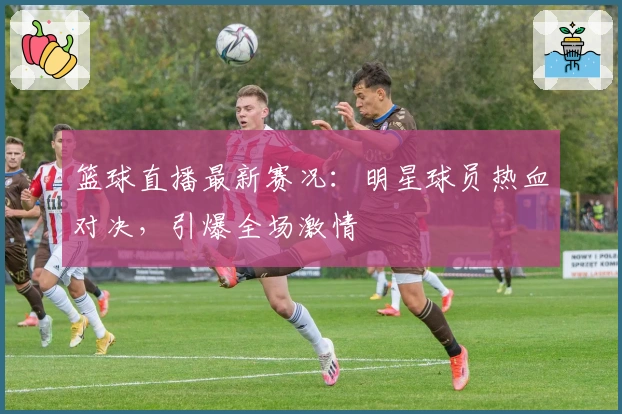 篮球直播最新赛况：明星球员热血对决，引爆全场激情