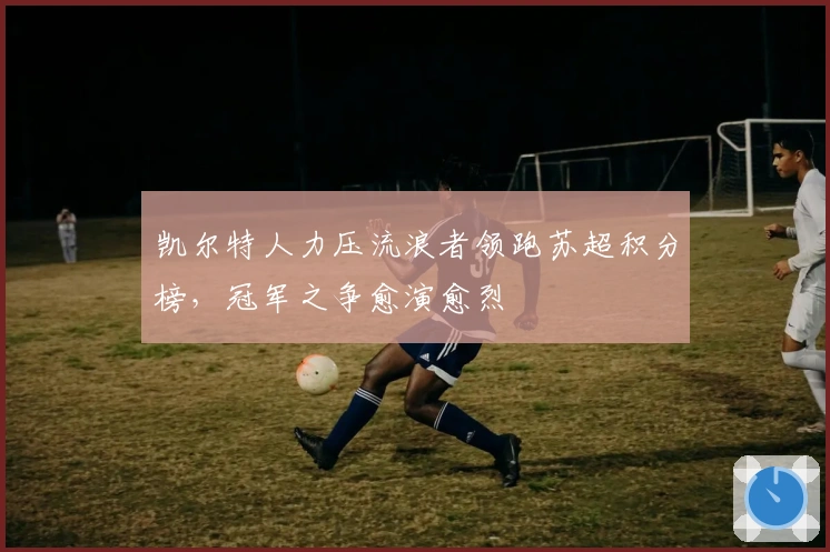 凯尔特人力压流浪者领跑苏超积分榜,冠军之争愈演愈烈