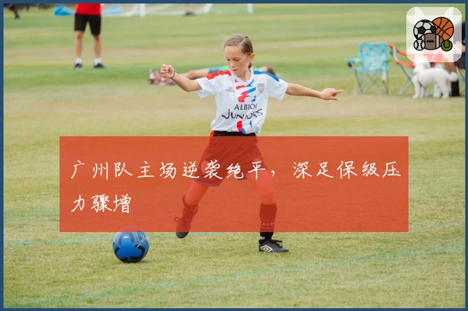 广州队主场逆袭绝平，深足保级压力骤增