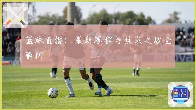 篮球直播：最新赛程与焦点之战全解析